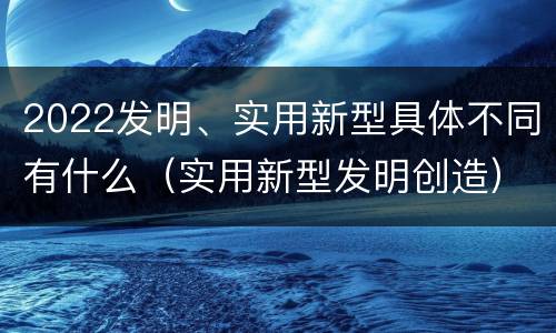 2022发明、实用新型具体不同有什么（实用新型发明创造）