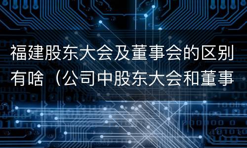 福建股东大会及董事会的区别有啥（公司中股东大会和董事会是什么关系）