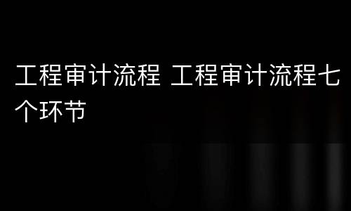 工程审计流程 工程审计流程七个环节