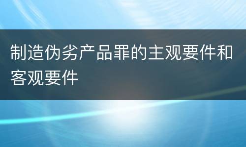 制造伪劣产品罪的主观要件和客观要件