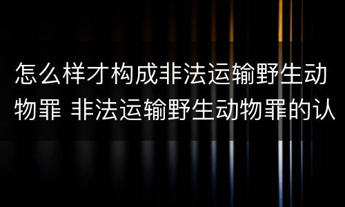 怎么样才构成非法运输野生动物罪 非法运输野生动物罪的认定