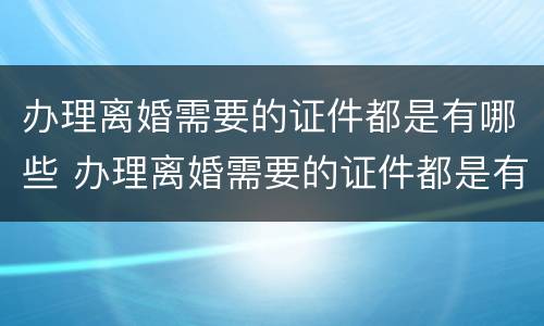 办理离婚需要的证件都是有哪些 办理离婚需要的证件都是有哪些东西