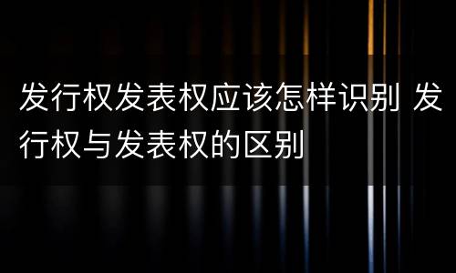 发行权发表权应该怎样识别 发行权与发表权的区别