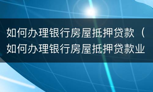 如何办理银行房屋抵押贷款（如何办理银行房屋抵押贷款业务）