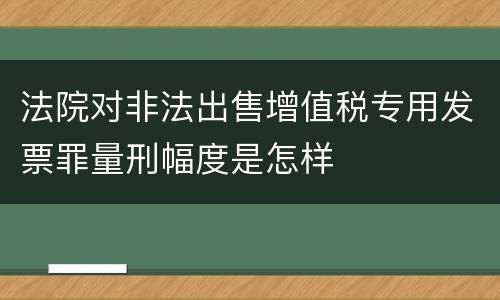 法院对非法出售增值税专用发票罪量刑幅度是怎样