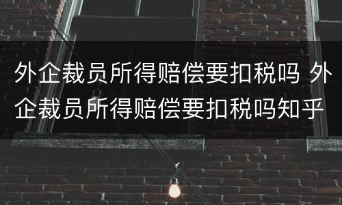 外企裁员所得赔偿要扣税吗 外企裁员所得赔偿要扣税吗知乎