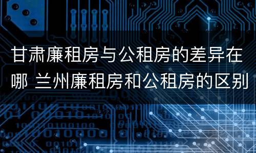 甘肃廉租房与公租房的差异在哪 兰州廉租房和公租房的区别