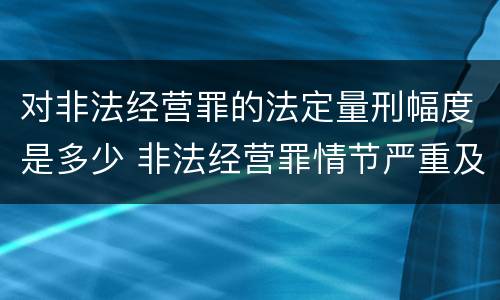 对非法经营罪的法定量刑幅度是多少 非法经营罪情节严重及量刑建议的依据