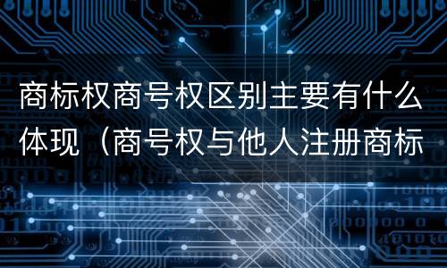 商标权商号权区别主要有什么体现（商号权与他人注册商标专用权的冲突）