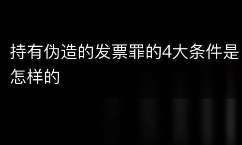 持有伪造的发票罪的4大条件是怎样的