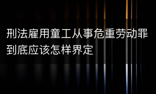 刑法雇用童工从事危重劳动罪到底应该怎样界定