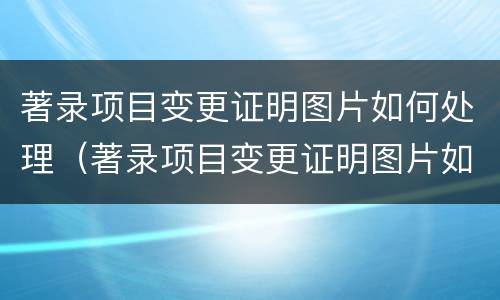 著录项目变更证明图片如何处理（著录项目变更证明图片如何处理）