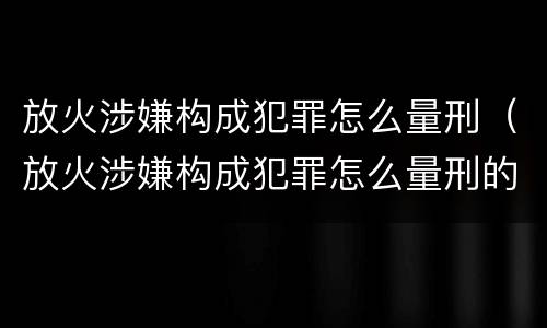 放火涉嫌构成犯罪怎么量刑（放火涉嫌构成犯罪怎么量刑的）