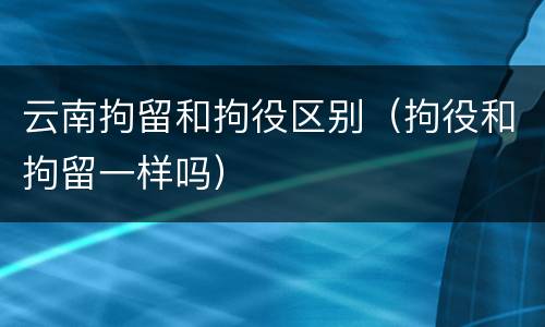 云南拘留和拘役区别（拘役和拘留一样吗）