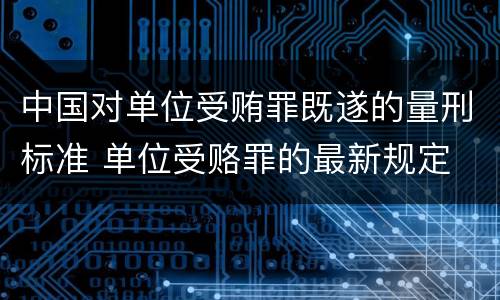 中国对单位受贿罪既遂的量刑标准 单位受赂罪的最新规定