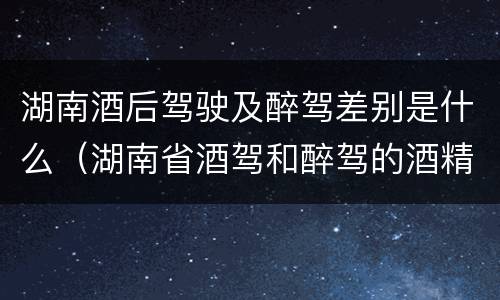 湖南酒后驾驶及醉驾差别是什么（湖南省酒驾和醉驾的酒精度标准）