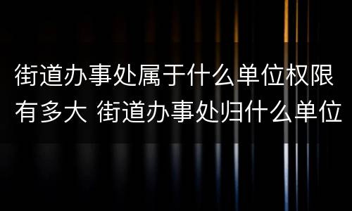 街道办事处属于什么单位权限有多大 街道办事处归什么单位管