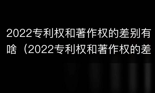 2022专利权和著作权的差别有啥（2022专利权和著作权的差别有啥呢）