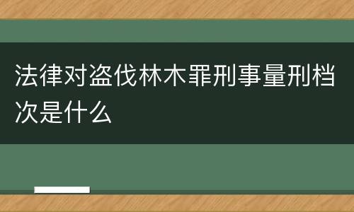 法律对盗伐林木罪刑事量刑档次是什么