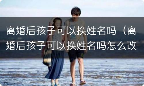 离婚后孩子可以换姓名吗（离婚后孩子可以换姓名吗怎么改）