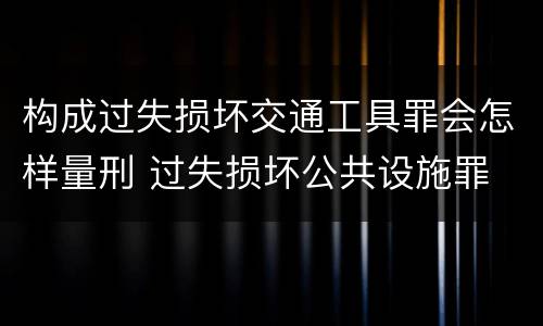 构成过失损坏交通工具罪会怎样量刑 过失损坏公共设施罪