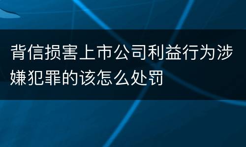 背信损害上市公司利益行为涉嫌犯罪的该怎么处罚