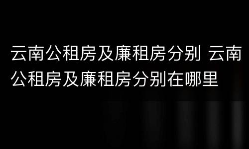 云南公租房及廉租房分别 云南公租房及廉租房分别在哪里