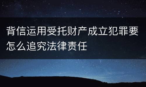 背信运用受托财产成立犯罪要怎么追究法律责任