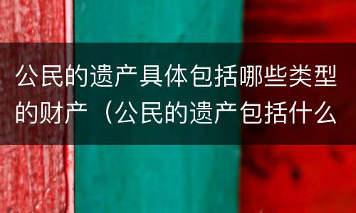 公民的遗产具体包括哪些类型的财产（公民的遗产包括什么）