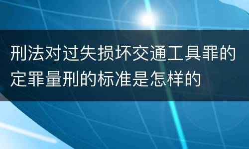 刑法对过失损坏交通工具罪的定罪量刑的标准是怎样的