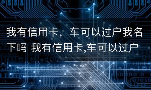 我有信用卡，车可以过户我名下吗 我有信用卡,车可以过户我名下吗怎么办