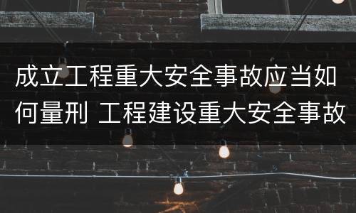 成立工程重大安全事故应当如何量刑 工程建设重大安全事故处理程序