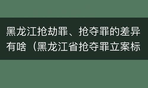 黑龙江抢劫罪、抢夺罪的差异有啥（黑龙江省抢夺罪立案标准）