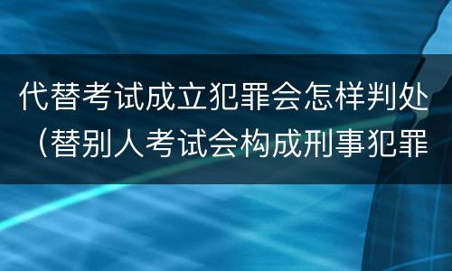 代替考试成立犯罪会怎样判处（替别人考试会构成刑事犯罪吗）