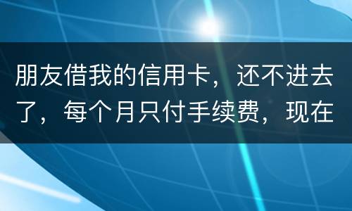 朋友借我的信用卡，还不进去了，每个月只付手续费，现在手续费也付不了了，我该怎么办