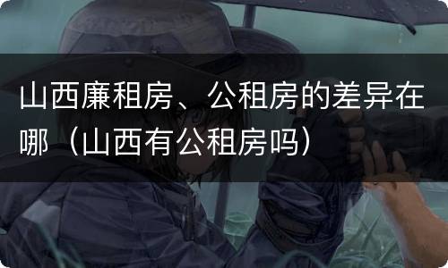 山西廉租房、公租房的差异在哪（山西有公租房吗）