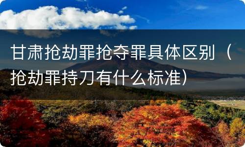 甘肃抢劫罪抢夺罪具体区别（抢劫罪持刀有什么标准）