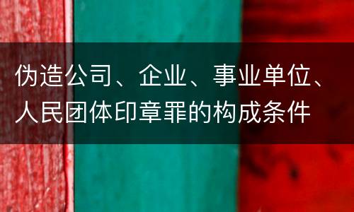 伪造公司、企业、事业单位、人民团体印章罪的构成条件