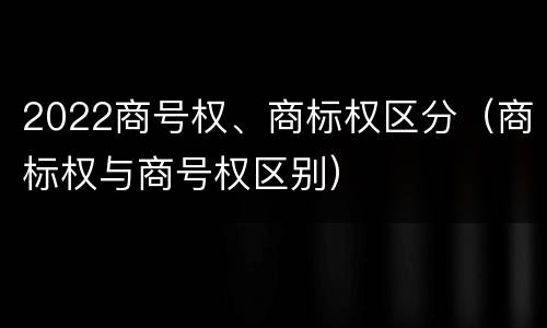 2022商号权、商标权区分（商标权与商号权区别）