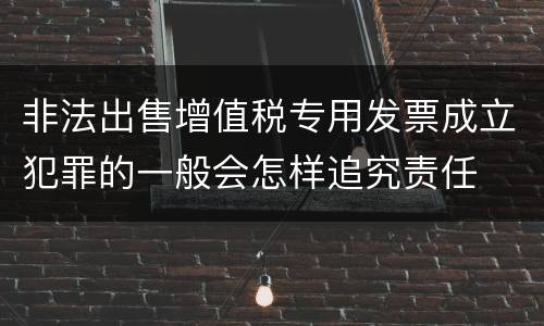 非法出售增值税专用发票成立犯罪的一般会怎样追究责任