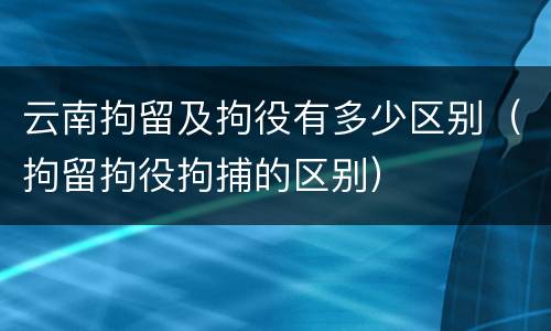 云南拘留及拘役有多少区别（拘留拘役拘捕的区别）