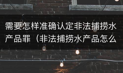 需要怎样准确认定非法捕捞水产品罪（非法捕捞水产品怎么判）