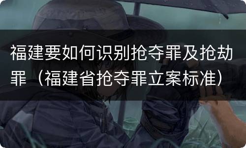 福建要如何识别抢夺罪及抢劫罪（福建省抢夺罪立案标准）