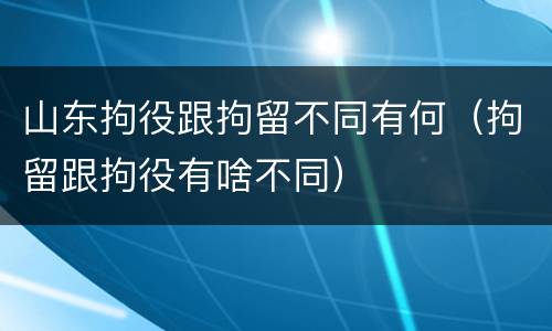 山东拘役跟拘留不同有何（拘留跟拘役有啥不同）