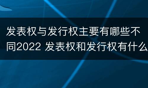 发表权与发行权主要有哪些不同2022 发表权和发行权有什么区别