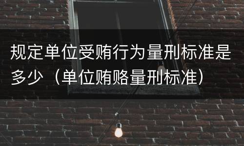 规定单位受贿行为量刑标准是多少（单位贿赂量刑标准）