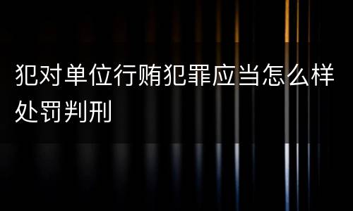 犯对单位行贿犯罪应当怎么样处罚判刑