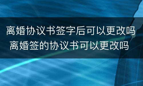 离婚协议书签字后可以更改吗 离婚签的协议书可以更改吗