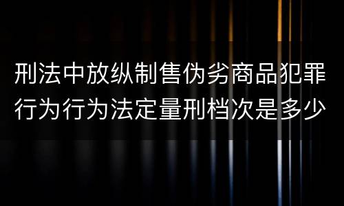 刑法中放纵制售伪劣商品犯罪行为行为法定量刑档次是多少