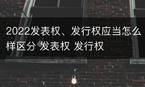 2022发表权、发行权应当怎么样区分 发表权 发行权